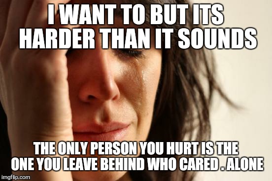 First World Problems Meme | I WANT TO BUT ITS HARDER THAN IT SOUNDS THE ONLY PERSON YOU HURT IS THE ONE YOU LEAVE BEHIND WHO CARED .
ALONE | image tagged in memes,first world problems | made w/ Imgflip meme maker