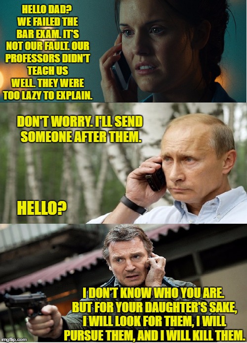 Putin being a protective daddy | HELLO DAD? WE FAILED THE BAR EXAM. IT'S NOT OUR FAULT. OUR PROFESSORS DIDN'T TEACH US WELL. THEY WERE TOO LAZY TO EXPLAIN. DON'T WORRY. I'LL SEND SOMEONE AFTER THEM. HELLO? I DON'T KNOW WHO YOU ARE. BUT FOR YOUR DAUGHTER'S SAKE, I WILL LOOK FOR THEM, I WILL PURSUE THEM, AND I WILL KILL THEM. | image tagged in meme | made w/ Imgflip meme maker