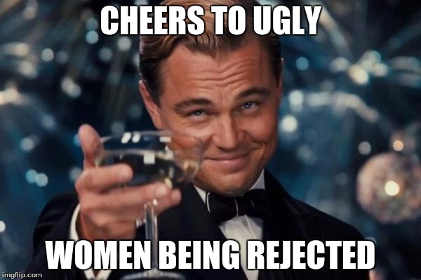 Leonardo Dicaprio Cheers Meme | CHEERS TO UGLY; WOMEN BEING REJECTED | image tagged in memes,leonardo dicaprio cheers | made w/ Imgflip meme maker