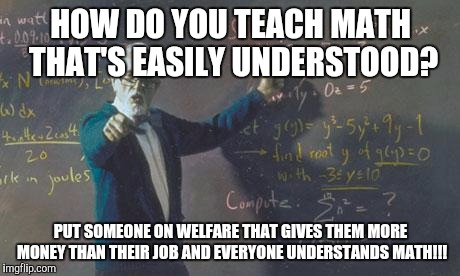 math teacher  | HOW DO YOU TEACH MATH THAT'S EASILY UNDERSTOOD? PUT SOMEONE ON WELFARE THAT GIVES THEM MORE MONEY THAN THEIR JOB AND EVERYONE UNDERSTANDS MATH!!! | image tagged in math teacher | made w/ Imgflip meme maker