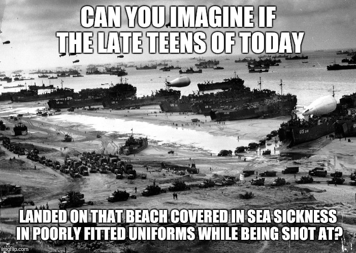 Normandy Invasion | CAN YOU IMAGINE IF THE LATE TEENS OF TODAY; LANDED ON THAT BEACH COVERED IN SEA SICKNESS IN POORLY FITTED UNIFORMS WHILE BEING SHOT AT? | image tagged in normandy invasion | made w/ Imgflip meme maker
