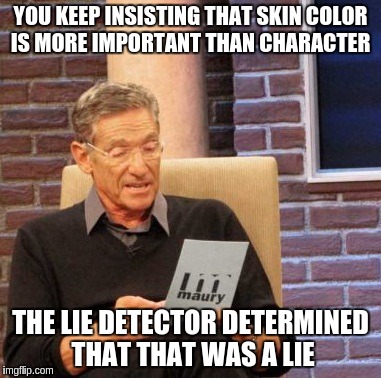 Maury Lie Detector Meme | YOU KEEP INSISTING THAT SKIN COLOR IS MORE IMPORTANT THAN CHARACTER; THE LIE DETECTOR DETERMINED THAT THAT WAS A LIE | image tagged in memes,maury lie detector | made w/ Imgflip meme maker