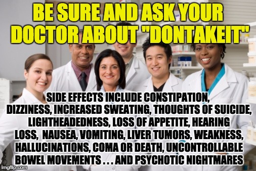 NO THANKS! I'd rather have the original problem than encounter all these side effects. | BE SURE AND ASK YOUR DOCTOR ABOUT "DONTAKEIT"; SIDE EFFECTS INCLUDE CONSTIPATION, DIZZINESS, INCREASED SWEATING, THOUGHTS OF SUICIDE, LIGHTHEADEDNESS, LOSS OF APPETITE, HEARING LOSS,  NAUSEA, VOMITING, LIVER TUMORS, WEAKNESS, HALLUCINATIONS, COMA OR DEATH, UNCONTROLLABLE BOWEL MOVEMENTS . . . AND PSYCHOTIC NIGHTMARES | image tagged in pharmacy,drugs | made w/ Imgflip meme maker