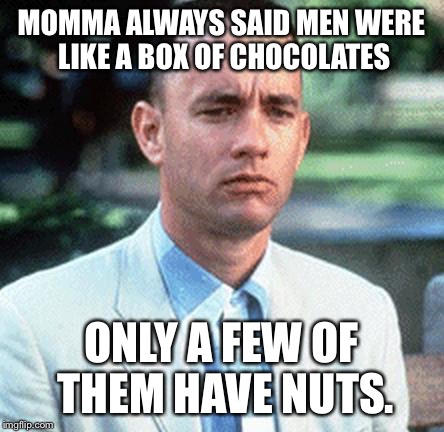 Sage wisdom, Gump. | MOMMA ALWAYS SAID MEN WERE LIKE A BOX OF CHOCOLATES; ONLY A FEW OF THEM HAVE NUTS. | image tagged in forrest gump | made w/ Imgflip meme maker