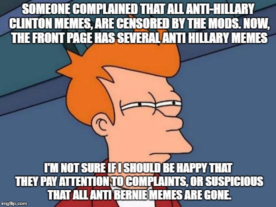 Futurama Fry | SOMEONE COMPLAINED THAT ALL ANTI-HILLARY CLINTON MEMES, ARE CENSORED BY THE MODS. NOW, THE FRONT PAGE HAS SEVERAL ANTI HILLARY MEMES; I'M NOT SURE IF I SHOULD BE HAPPY THAT THEY PAY ATTENTION TO COMPLAINTS, OR SUSPICIOUS THAT ALL ANTI BERNIE MEMES ARE GONE. | image tagged in memes,futurama fry | made w/ Imgflip meme maker