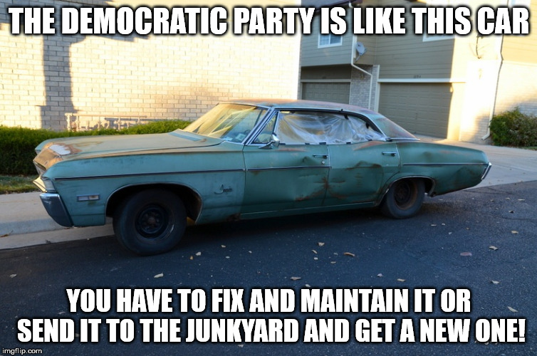 Time for a new car? | THE DEMOCRATIC PARTY IS LIKE THIS CAR; YOU HAVE TO FIX AND MAINTAIN IT OR SEND IT TO THE JUNKYARD AND GET A NEW ONE! | image tagged in democratic party | made w/ Imgflip meme maker