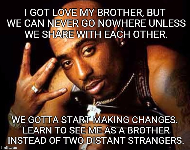 I GOT LOVE MY BROTHER, BUT WE CAN NEVER GO NOWHERE UNLESS WE SHARE WITH EACH OTHER. WE GOTTA START MAKING CHANGES. LEARN TO SEE ME AS A BROTHER INSTEAD OF TWO DISTANT STRANGERS. | image tagged in tupac | made w/ Imgflip meme maker