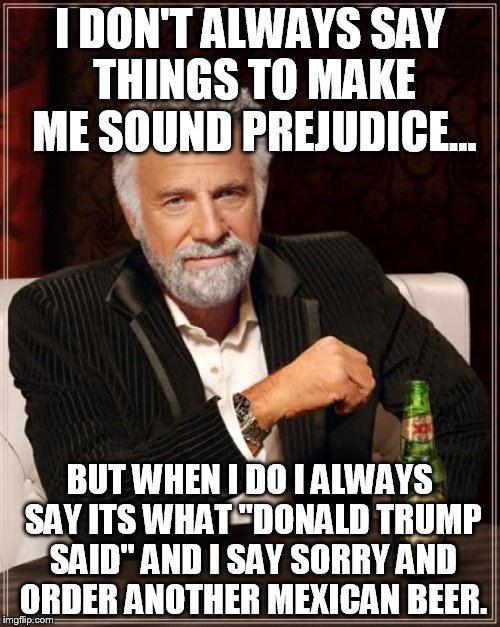 Donald trump, said so | I DON'T ALWAYS SAY THINGS TO MAKE ME SOUND PREJUDICE... BUT WHEN I DO I ALWAYS SAY ITS WHAT "DONALD TRUMP SAID" AND I SAY SORRY AND ORDER ANOTHER MEXICAN BEER. | image tagged in memes,the most interesting man in the world | made w/ Imgflip meme maker