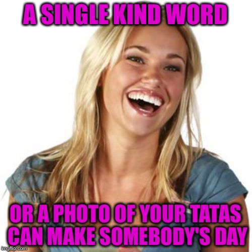 Show 'em to us! | A SINGLE KIND WORD; OR A PHOTO OF YOUR TATAS CAN MAKE SOMEBODY'S DAY | image tagged in memes,friend zone fiona,funny,tatas,kindness | made w/ Imgflip meme maker