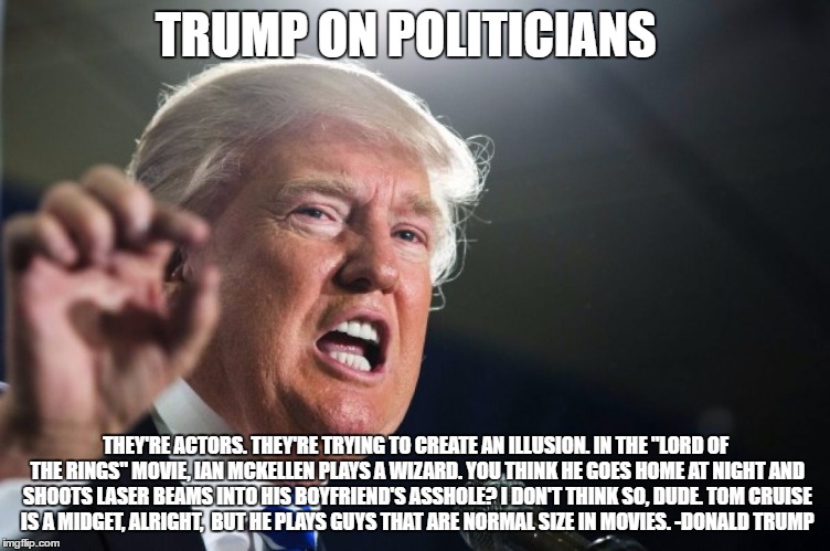 donald trump | TRUMP ON POLITICIANS; THEY'RE ACTORS. THEY'RE TRYING TO CREATE AN ILLUSION. IN THE "LORD OF THE RINGS" MOVIE, IAN MCKELLEN PLAYS A WIZARD. YOU THINK HE GOES HOME AT NIGHT AND SHOOTS LASER BEAMS INTO HIS BOYFRIEND'S ASSHOLE? I DON'T THINK SO, DUDE. TOM CRUISE IS A MIDGET, ALRIGHT,
 BUT HE PLAYS GUYS THAT ARE NORMAL SIZE IN MOVIES. -DONALD TRUMP | image tagged in donald trump | made w/ Imgflip meme maker