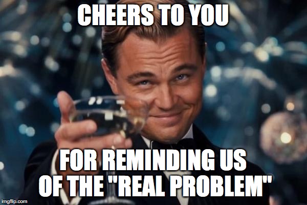 Leonardo Dicaprio Cheers Meme | CHEERS TO YOU FOR REMINDING US OF THE "REAL PROBLEM" | image tagged in memes,leonardo dicaprio cheers | made w/ Imgflip meme maker