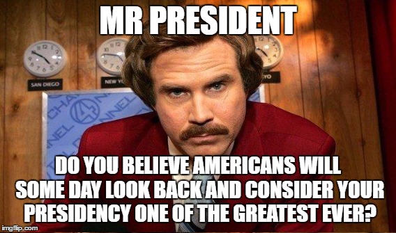 MR PRESIDENT DO YOU BELIEVE AMERICANS WILL SOME DAY LOOK BACK AND CONSIDER YOUR PRESIDENCY ONE OF THE GREATEST EVER? | made w/ Imgflip meme maker