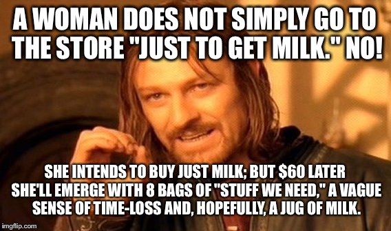 One Does Not Simply Meme | A WOMAN DOES NOT SIMPLY GO TO THE STORE "JUST TO GET MILK." NO! SHE INTENDS TO BUY JUST MILK; BUT $60 LATER SHE'LL EMERGE WITH 8 BAGS OF "STUFF WE NEED," A VAGUE SENSE OF TIME-LOSS AND, HOPEFULLY, A JUG OF MILK. | image tagged in memes,one does not simply | made w/ Imgflip meme maker