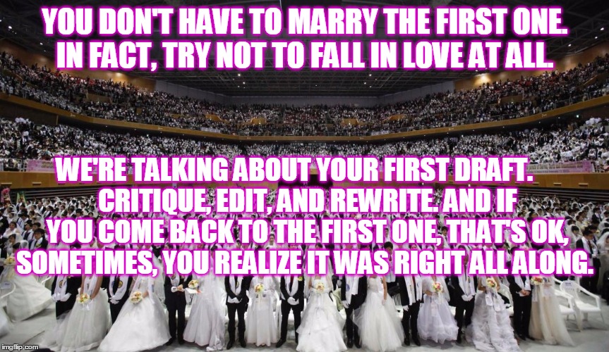 The wedding season | YOU DON'T HAVE TO MARRY THE FIRST ONE.  IN FACT, TRY NOT TO FALL IN LOVE AT ALL. WE'RE TALKING ABOUT YOUR FIRST DRAFT.



 CRITIQUE, EDIT, AND REWRITE. AND IF YOU COME BACK TO THE FIRST ONE, THAT'S OK, SOMETIMES, YOU REALIZE IT WAS RIGHT ALL ALONG. | image tagged in the wedding season | made w/ Imgflip meme maker