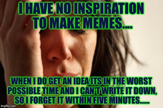 Not having inspiration gave me inspiration....... | I HAVE NO INSPIRATION TO MAKE MEMES.... WHEN I DO GET AN IDEA ITS IN THE WORST POSSIBLE TIME AND I CAN'T WRITE IT DOWN, SO I FORGET IT WITHIN FIVE MINUTES...... | image tagged in memes,first world problems | made w/ Imgflip meme maker