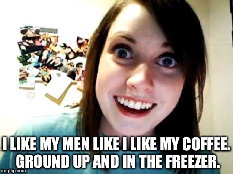 I LIKE MY MEN LIKE I LIKE MY COFFEE. GROUND UP AND IN THE FREEZER. | image tagged in overly attached girlfriend | made w/ Imgflip meme maker
