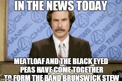 Before any cooks get technical, it can be made with a variety of ingredients! | IN THE NEWS TODAY; MEATLOAF AND THE BLACK EYED PEAS HAVE COME TOGETHER TO FORM THE BAND BRUNSWICK STEW | image tagged in memes,ron burgundy,meatloaf,black eyed peas,food,bands | made w/ Imgflip meme maker