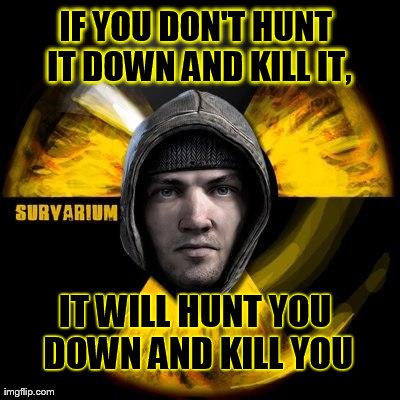 IF YOU DON'T HUNT IT DOWN AND KILL IT, IT WILL HUNT YOU DOWN AND KILL YOU | made w/ Imgflip meme maker