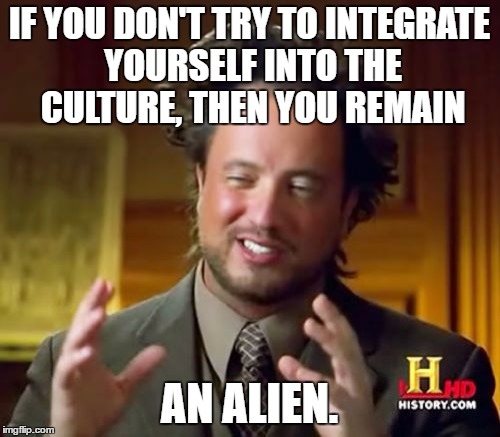 Ancient Aliens Meme | IF YOU DON'T TRY TO INTEGRATE YOURSELF INTO THE CULTURE, THEN YOU REMAIN AN ALIEN. | image tagged in memes,ancient aliens | made w/ Imgflip meme maker