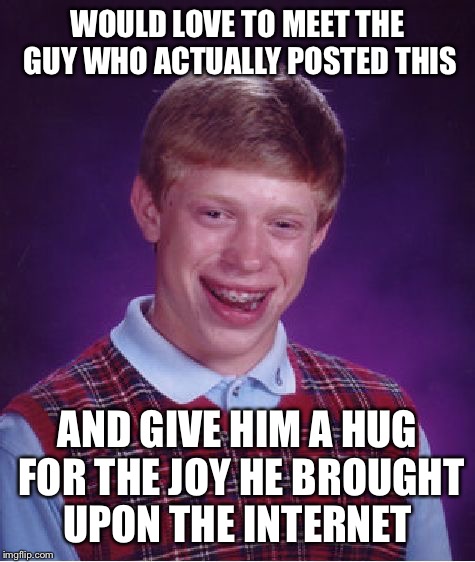 Bad Luck Brian | WOULD LOVE TO MEET THE GUY WHO ACTUALLY POSTED THIS; AND GIVE HIM A HUG FOR THE JOY HE BROUGHT UPON THE INTERNET | image tagged in memes,bad luck brian | made w/ Imgflip meme maker