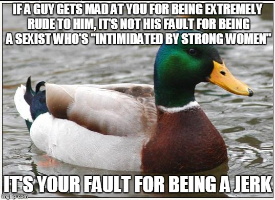 Actual Advice Mallard Meme | IF A GUY GETS MAD AT YOU FOR BEING EXTREMELY RUDE TO HIM, IT'S NOT HIS FAULT FOR BEING A SEXIST WHO'S "INTIMIDATED BY STRONG WOMEN"; IT'S YOUR FAULT FOR BEING A JERK | image tagged in memes,actual advice mallard | made w/ Imgflip meme maker