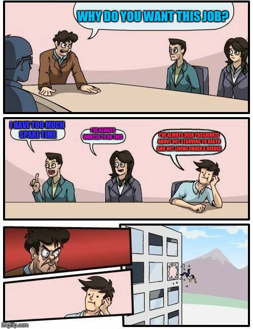 Boardroom Meeting Suggestion Meme | WHY DO YOU WANT THIS JOB? I HAVE TOO MUCH SPARE TIME; I'VE ALWAYS WANTED TO DO THIS; I'VE ALWAYS BEEN PASSIONATE ABOUT NOT STARVING TO DEATH AND NOT LIVING UNDER A BRIDGE | image tagged in memes,boardroom meeting suggestion | made w/ Imgflip meme maker