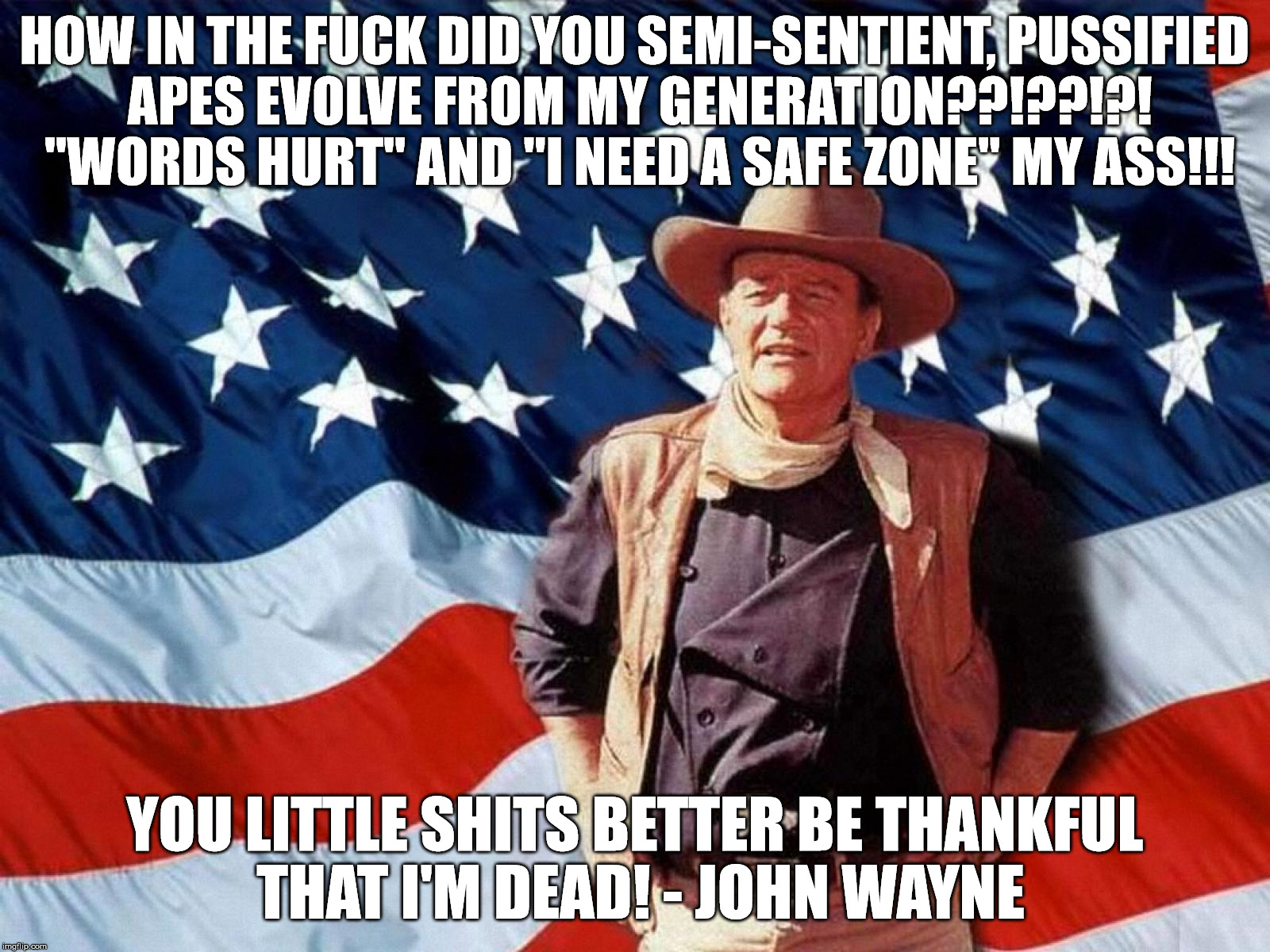 John Wayne on today's youth | HOW IN THE FUCK DID YOU SEMI-SENTIENT, PUSSIFIED APES EVOLVE FROM MY GENERATION??!??!?! "WORDS HURT" AND "I NEED A SAFE ZONE" MY ASS!!! YOU LITTLE SHITS BETTER BE THANKFUL THAT I'M DEAD! - JOHN WAYNE | image tagged in the duke,john wayne,funny meme,today's youth,safe space | made w/ Imgflip meme maker