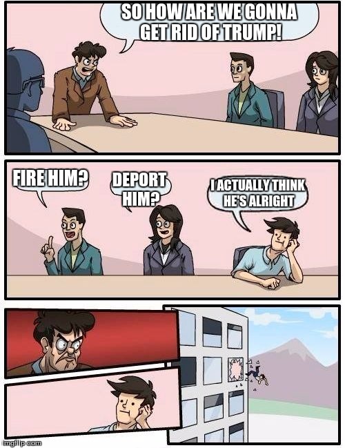 Boardroom Meeting Suggestion | SO HOW ARE WE GONNA GET RID OF TRUMP! FIRE HIM? DEPORT HIM? I ACTUALLY THINK HE'S ALRIGHT | image tagged in memes,boardroom meeting suggestion | made w/ Imgflip meme maker
