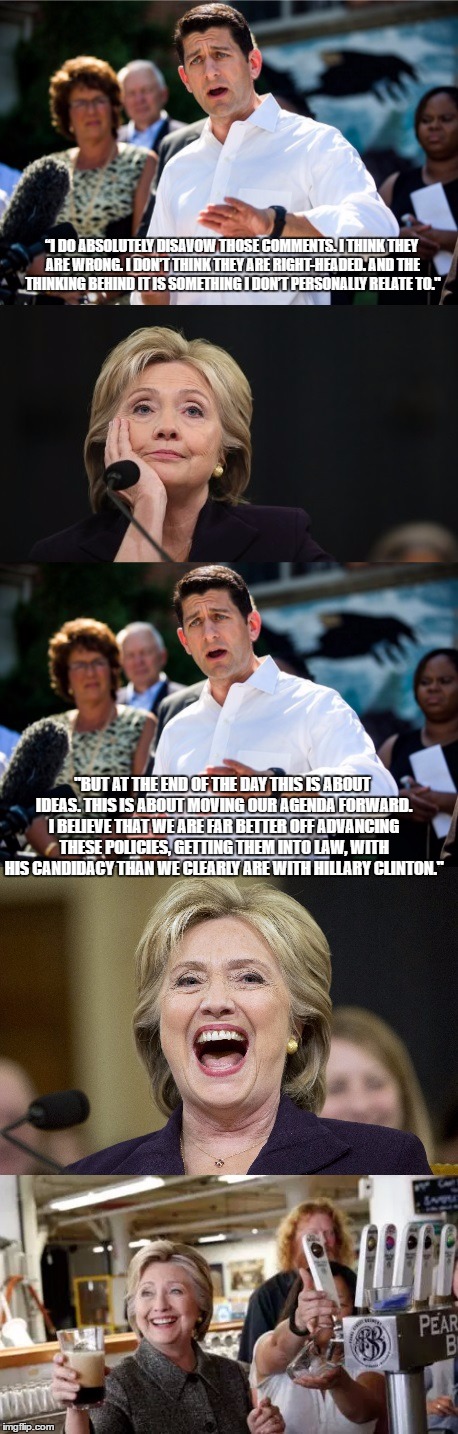 Paul Ryan Hillary Clinton | “I DO ABSOLUTELY DISAVOW THOSE COMMENTS. I THINK THEY ARE WRONG. I DON’T THINK THEY ARE RIGHT-HEADED. AND THE THINKING BEHIND IT IS SOMETHING I DON’T PERSONALLY RELATE TO."; "BUT AT THE END OF THE DAY THIS IS ABOUT IDEAS. THIS IS ABOUT MOVING OUR AGENDA FORWARD. I BELIEVE THAT WE ARE FAR BETTER OFF ADVANCING THESE POLICIES, GETTING THEM INTO LAW, WITH HIS CANDIDACY THAN WE CLEARLY ARE WITH HILLARY CLINTON." | image tagged in paul ryan hillary clinton | made w/ Imgflip meme maker