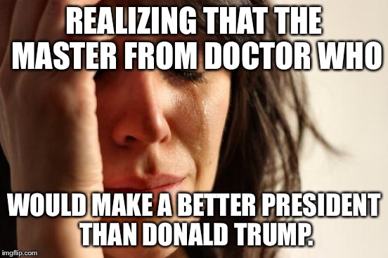 If you're going to destroy humanity, at least do it in style! | REALIZING THAT THE MASTER FROM DOCTOR WHO; WOULD MAKE A BETTER PRESIDENT THAN DONALD TRUMP. | image tagged in memes,first world problems,doctor who,donald trump | made w/ Imgflip meme maker