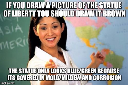 Unhelpful High School Teacher | IF YOU DRAW A PICTURE OF THE STATUE OF LIBERTY YOU SHOULD DRAW IT BROWN; THE STATUE ONLY LOOKS BLUE/GREEN BECAUSE ITS COVERED IN MOLD/MILDEW AND CORROSION | image tagged in memes,unhelpful high school teacher | made w/ Imgflip meme maker