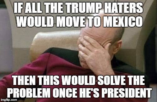 Captain Picard Facepalm Meme | IF ALL THE TRUMP HATERS WOULD MOVE TO MEXICO THEN THIS WOULD SOLVE THE PROBLEM ONCE HE'S PRESIDENT | image tagged in memes,captain picard facepalm | made w/ Imgflip meme maker