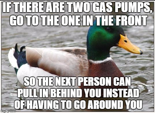 Actual Advice Mallard | IF THERE ARE TWO GAS PUMPS, GO TO THE ONE IN THE FRONT; SO THE NEXT PERSON CAN PULL IN BEHIND YOU INSTEAD OF HAVING TO GO AROUND YOU | image tagged in memes,actual advice mallard | made w/ Imgflip meme maker