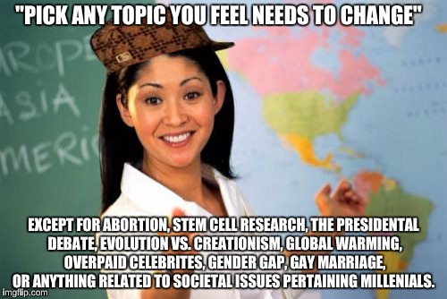 Unhelpful High School Teacher | "PICK ANY TOPIC YOU FEEL NEEDS TO CHANGE"; EXCEPT FOR ABORTION, STEM CELL RESEARCH, THE PRESIDENTAL DEBATE, EVOLUTION VS. CREATIONISM, GLOBAL WARMING, OVERPAID CELEBRITES, GENDER GAP, GAY MARRIAGE, OR ANYTHING RELATED TO SOCIETAL ISSUES PERTAINING MILLENIALS. | image tagged in memes,unhelpful high school teacher,scumbag,college liberal | made w/ Imgflip meme maker