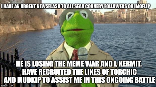 Kermit News Report | I HAVE AN URGENT NEWSFLASH TO ALL SEAN CONNERY FOLLOWERS ON IMGFLIP; HE IS LOSING THE MEME WAR AND I, KERMIT, HAVE RECRUITED THE LIKES OF TORCHIC AND MUDKIP TO ASSIST ME IN THIS ONGOING BATTLE | image tagged in kermit news report,meme war,sean connery  kermit,sean connery vs kermit | made w/ Imgflip meme maker