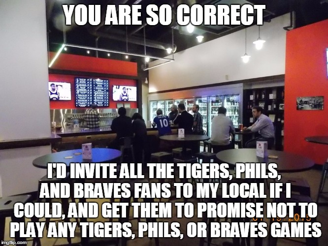 YOU ARE SO CORRECT I'D INVITE ALL THE TIGERS, PHILS, AND BRAVES FANS TO MY LOCAL IF I COULD, AND GET THEM TO PROMISE NOT TO PLAY ANY TIGERS, | made w/ Imgflip meme maker