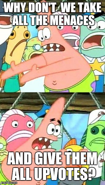 Put It Somewhere Else Patrick Meme | WHY DON'T  WE TAKE ALL THE MENACES AND GIVE THEM ALL UPVOTES? | image tagged in memes,put it somewhere else patrick | made w/ Imgflip meme maker