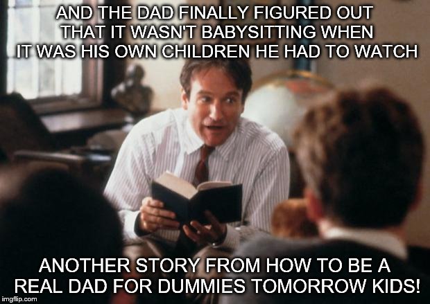 Story Time Dad | AND THE DAD FINALLY FIGURED OUT THAT IT WASN'T BABYSITTING WHEN IT WAS HIS OWN CHILDREN HE HAD TO WATCH; ANOTHER STORY FROM HOW TO BE A REAL DAD FOR DUMMIES TOMORROW KIDS! | image tagged in story time dad | made w/ Imgflip meme maker