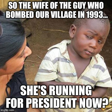 Third World Skeptical Kid Meme | SO THE WIFE OF THE GUY WHO BOMBED OUR VILLAGE IN 1993... SHE'S RUNNING FOR PRESIDENT NOW? | image tagged in memes,third world skeptical kid | made w/ Imgflip meme maker