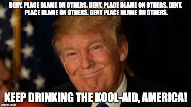 trump - deny | DENY. PLACE BLAME ON OTHERS. DENY. PLACE BLAME ON OTHERS.
DENY. PLACE BLAME ON OTHERS. DENY PLACE BLAME ON OTHERS. KEEP DRINKING THE KOOL-AID, AMERICA! | image tagged in trump | made w/ Imgflip meme maker