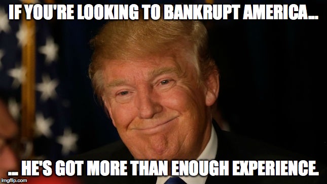 trump bankruptcy | IF YOU'RE LOOKING TO BANKRUPT AMERICA... ... HE'S GOT MORE THAN ENOUGH EXPERIENCE. | image tagged in trump | made w/ Imgflip meme maker