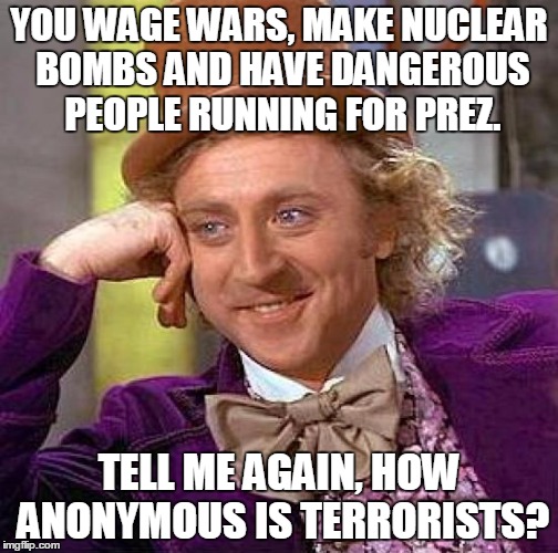Creepy Condescending Wonka | YOU WAGE WARS, MAKE NUCLEAR BOMBS AND HAVE DANGEROUS PEOPLE RUNNING FOR PREZ. TELL ME AGAIN, HOW ANONYMOUS IS TERRORISTS? | image tagged in memes,creepy condescending wonka | made w/ Imgflip meme maker