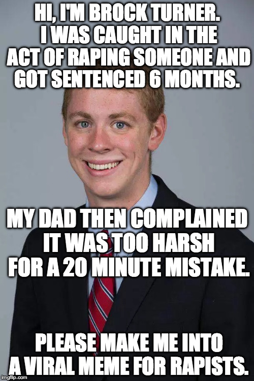I hate the PC media. This is not the case here. Brock Turner got away with rape. No excuse. The judge and Brock Turner are scum | HI, I'M BROCK TURNER. I WAS CAUGHT IN THE ACT OF RAPING SOMEONE AND GOT SENTENCED 6 MONTHS. MY DAD THEN COMPLAINED IT WAS TOO HARSH FOR A 20 MINUTE MISTAKE. PLEASE MAKE ME INTO A VIRAL MEME FOR RAPISTS. | image tagged in brock turner,rape,scumbag,meme,viral,criminal | made w/ Imgflip meme maker
