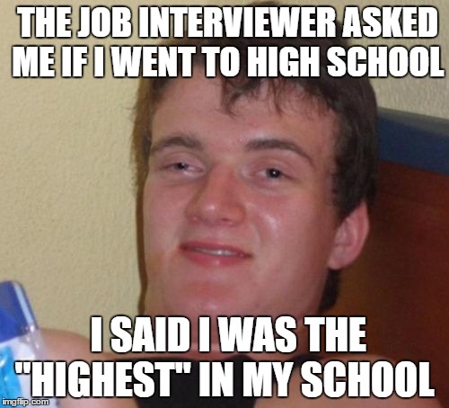 Still Haven't Got A Call Back For Some Reason | THE JOB INTERVIEWER ASKED ME IF I WENT TO HIGH SCHOOL; I SAID I WAS THE "HIGHEST" IN MY SCHOOL | image tagged in memes,10 guy | made w/ Imgflip meme maker