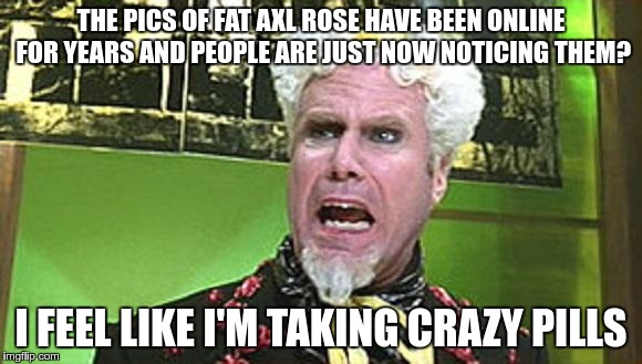 Why the sudden interest? | THE PICS OF FAT AXL ROSE HAVE BEEN ONLINE FOR YEARS AND PEOPLE ARE JUST NOW NOTICING THEM? I FEEL LIKE I'M TAKING CRAZY PILLS | image tagged in mugatu crazy pills,memes,axl rose,fat axl | made w/ Imgflip meme maker