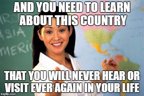 This was my school year in a nutshell. Thank god its summer. | AND YOU NEED TO LEARN ABOUT THIS COUNTRY; THAT YOU WILL NEVER HEAR OR VISIT EVER AGAIN IN YOUR LIFE | image tagged in memes,unhelpful high school teacher | made w/ Imgflip meme maker