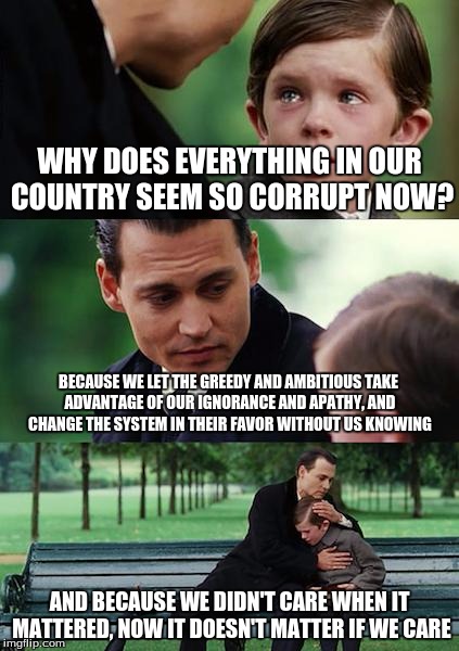 I Sure Hope I'm Wrong... | WHY DOES EVERYTHING IN OUR COUNTRY SEEM SO CORRUPT NOW? BECAUSE WE LET THE GREEDY AND AMBITIOUS TAKE ADVANTAGE OF OUR IGNORANCE AND APATHY, AND CHANGE THE SYSTEM IN THEIR FAVOR WITHOUT US KNOWING; AND BECAUSE WE DIDN'T CARE WHEN IT MATTERED, NOW IT DOESN'T MATTER IF WE CARE | image tagged in memes,finding neverland,politics,2016 election,america,philosophy | made w/ Imgflip meme maker