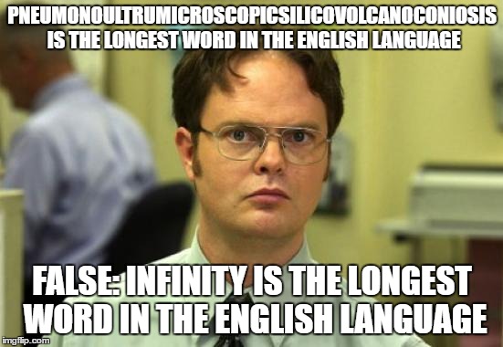 Dwight Schrute Meme | PNEUMONOULTRUMICROSCOPICSILICOVOLCANOCONIOSIS IS THE LONGEST WORD IN THE ENGLISH LANGUAGE; FALSE: INFINITY IS THE LONGEST WORD IN THE ENGLISH LANGUAGE | image tagged in memes,dwight schrute,and yes the group of letters is an actual word | made w/ Imgflip meme maker