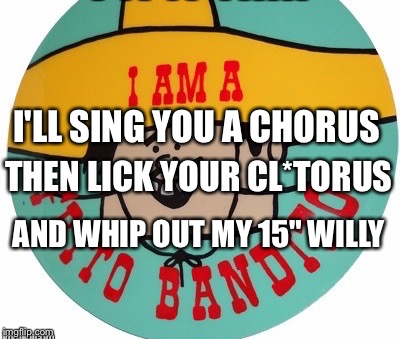 I'LL SING YOU A CHORUS AND WHIP OUT MY 15" WILLY THEN LICK YOUR CL*TORUS | made w/ Imgflip meme maker