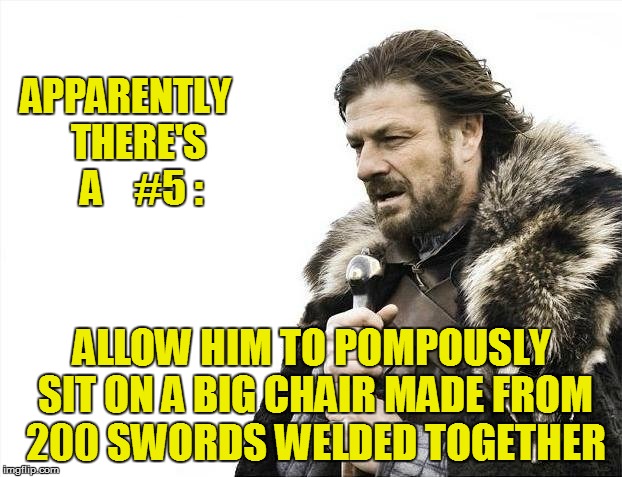 Brace Yourselves X is Coming Meme | APPARENTLY   THERE'S    A    #5 : ALLOW HIM TO POMPOUSLY SIT ON A BIG CHAIR MADE FROM 200 SWORDS WELDED TOGETHER | image tagged in memes,brace yourselves x is coming | made w/ Imgflip meme maker